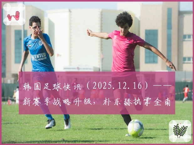 韩国足球快讯（2025.12.16）——新赛季战略升级，朴东赫执掌全南