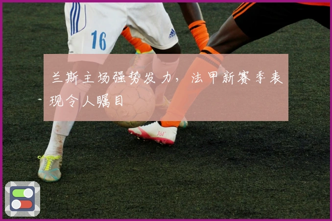 兰斯主场强势发力，法甲新赛季表现令人瞩目