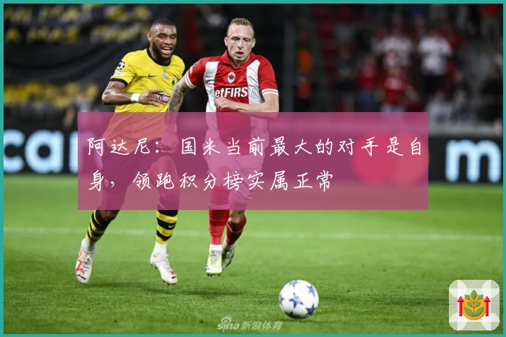 阿达尼：国米当前最大的对手是自身，领跑积分榜实属正常