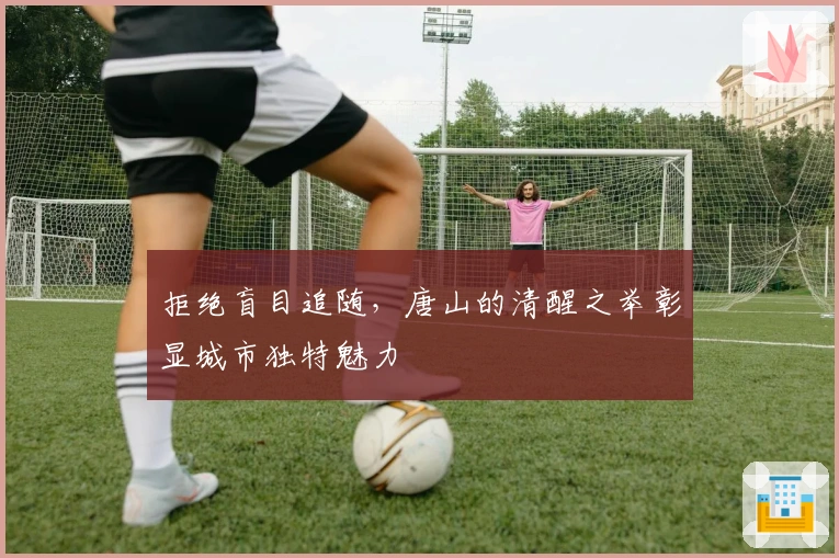 拒绝盲目追随，唐山的清醒之举彰显城市独特魅力