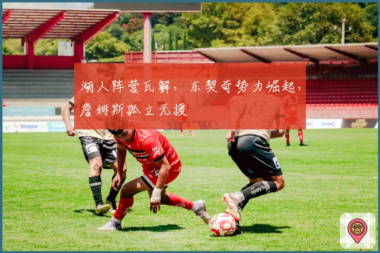 湖人阵营瓦解，东契奇势力崛起，詹姆斯孤立无援