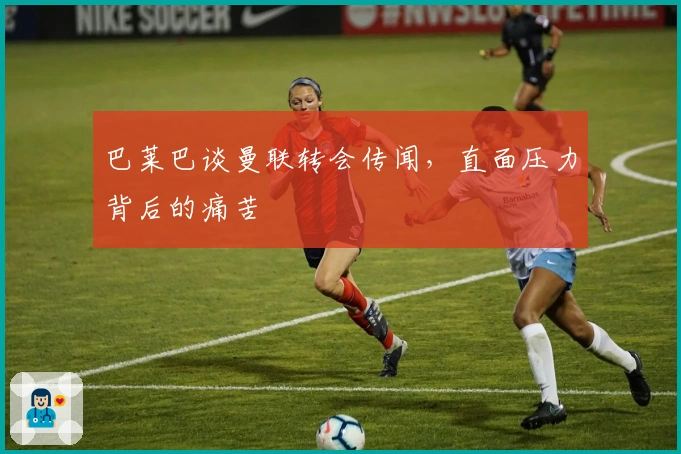 巴莱巴谈曼联转会传闻，直面压力背后的痛苦