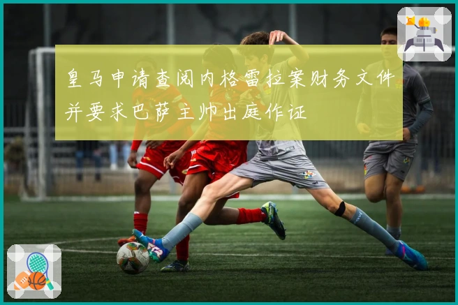 皇马申请查阅内格雷拉案财务文件并要求巴萨主帅出庭作证