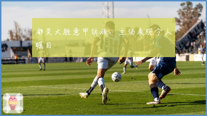 都灵大胜意甲劲旅，主场表现令人瞩目