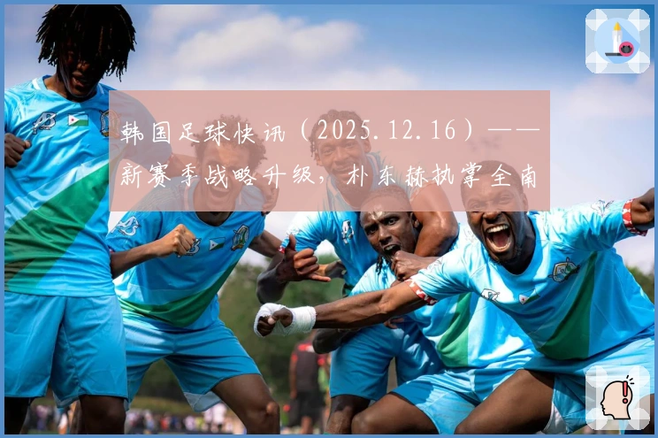 韩国足球快讯（2025.12.16）——新赛季战略升级，朴东赫执掌全南